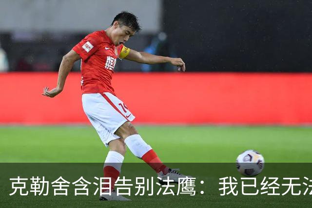克勒舍含泪告别法鹰：我已经无法做到百分之百投入全部能量
