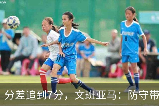 分差追到7分，文班亚马：防守带动了进攻