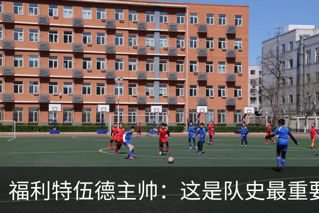 福利特伍德主帅：这是队史最重要一夜，我们现在不惧怕任何球队了