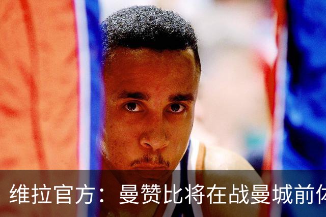 维拉官方：曼赞比将在战曼城前体测，万-比萨卡、鲁杰里和奥纳纳继续缺阵