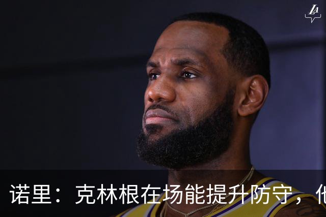 诺里：克林根在场能提升防守，他不在场我们就靠小阵容撑住局面