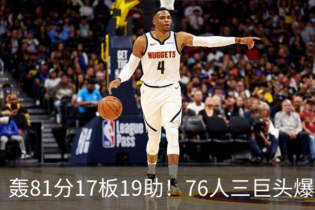 轰81分17板19助！76人三巨头爆发，恩比德大三双，老詹真的来对了