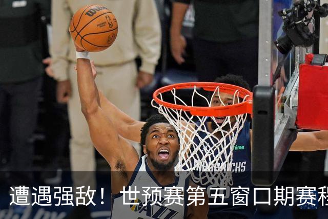 遭遇强敌！世预赛第五窗口期赛程时间公布，男篮迎考验，杨瀚森不出战