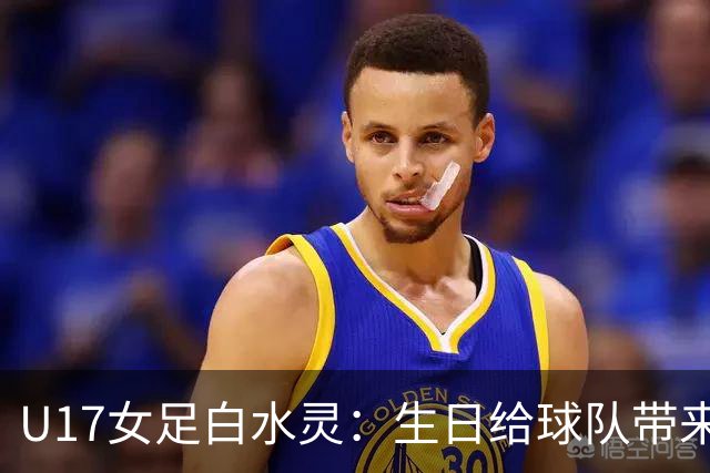 U17女足白水灵：生日给球队带来好运，和队友关系像家人一样