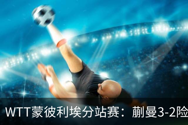 WTT蒙彼利埃分站赛：蒯曼3-2险胜晋级16强，王曼昱3-0实力太强了